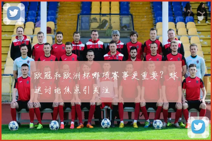 欧冠和欧洲杯哪项赛事更重要?球迷讨论焦点引关注