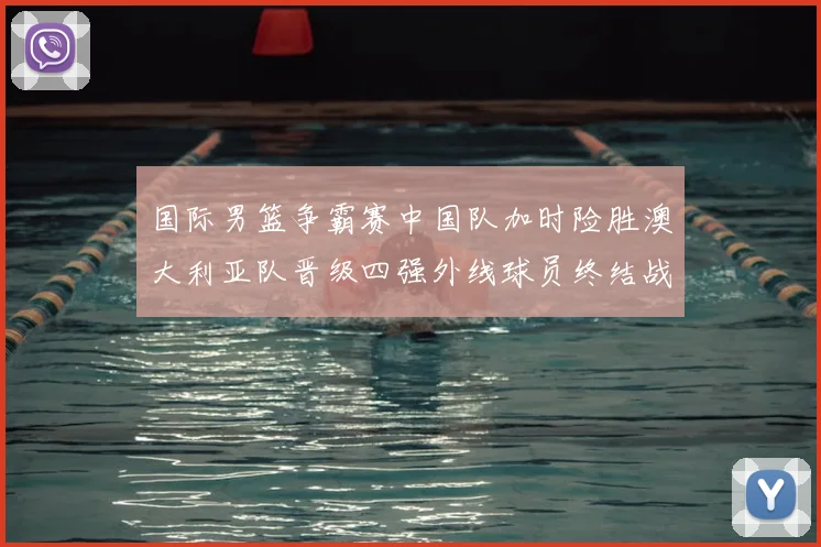国际男篮争霸赛中国队加时险胜澳大利亚队晋级四强外线球员终结战局