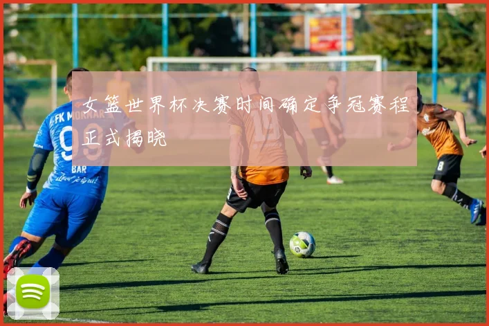 女篮世界杯决赛时间确定争冠赛程正式揭晓