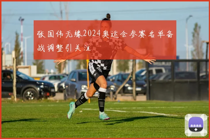张国伟无缘2024奥运会参赛名单备战调整引关注