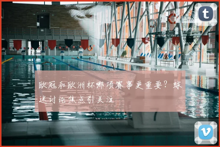 欧冠和欧洲杯哪项赛事更重要?球迷讨论焦点引关注