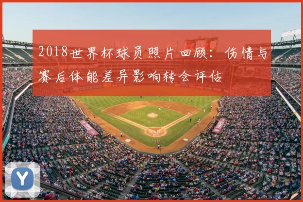 2018世界杯球员照片回顾:伤情与赛后体能差异影响转会评估