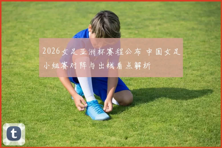 2026女足亚洲杯赛程公布 中国女足小组赛对阵与出线看点解析