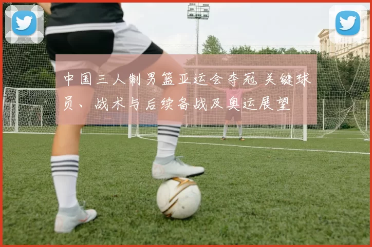 中国三人制男篮亚运会夺冠 关键球员、战术与后续备战及奥运展望