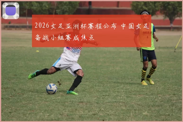 2026女足亚洲杯赛程公布 中国女足备战小组赛成焦点