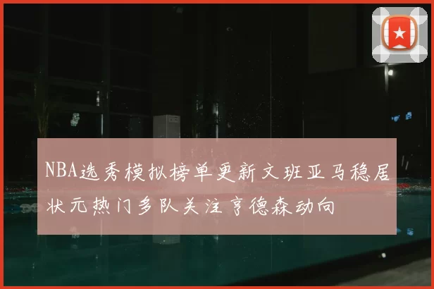 NBA选秀模拟榜单更新文班亚马稳居状元热门多队关注亨德森动向