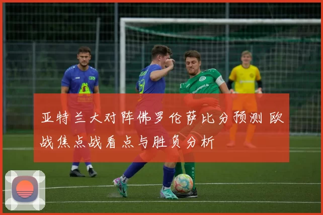 亚特兰大对阵佛罗伦萨比分预测 欧战焦点战看点与胜负分析