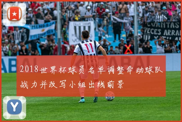 2018世界杯球员名单调整牵动球队战力并改写小组出线前景