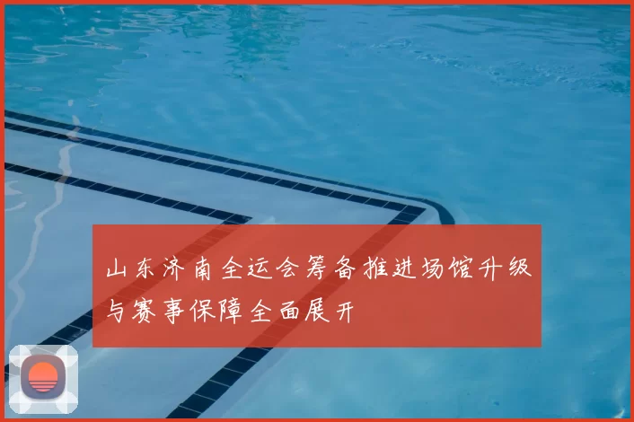 山东济南全运会筹备推进场馆升级与赛事保障全面展开