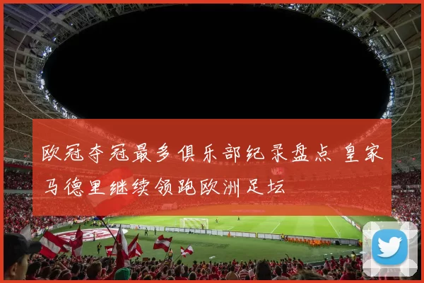 欧冠夺冠最多俱乐部纪录盘点 皇家马德里继续领跑欧洲足坛
