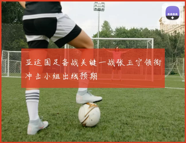 亚运国足备战关键一战张玉宁领衔冲击小组出线预期