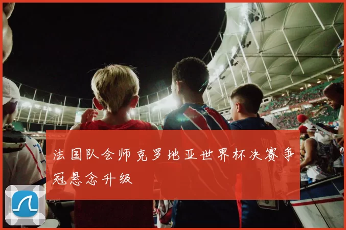 法国队会师克罗地亚世界杯决赛争冠悬念升级