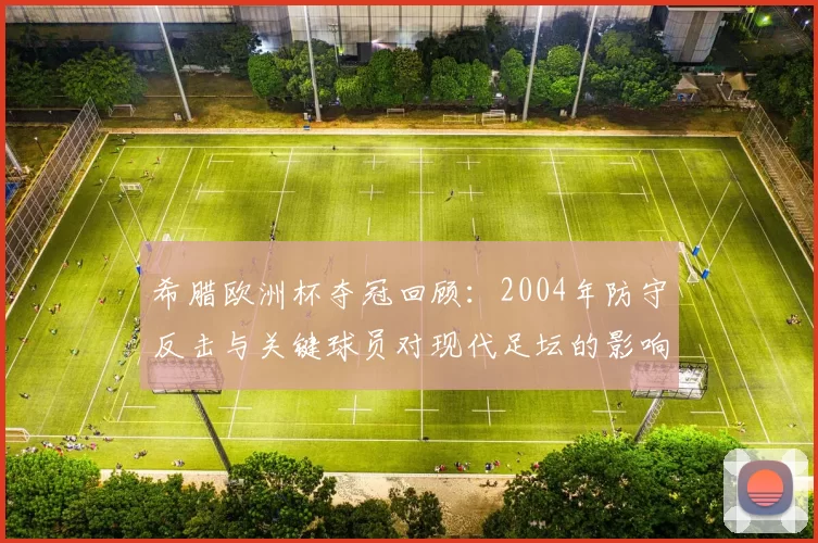希腊欧洲杯夺冠回顾：2004年防守反击与关键球员对现代足坛的影响