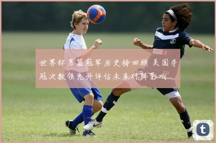 世界杯男篮冠军历史榜回顾 美国夺冠次数领先并评估未来对阵影响