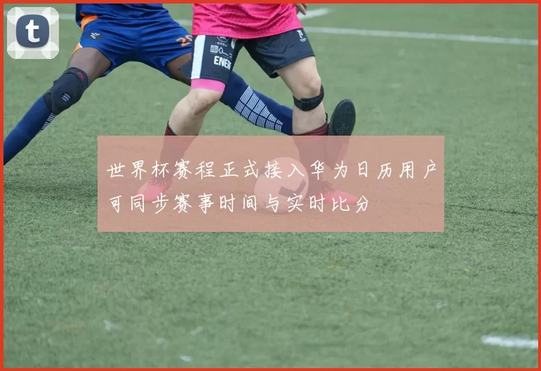 世界杯赛程正式接入华为日历用户可同步赛事时间与实时比分