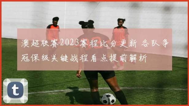 澳超联赛2023赛程比分更新 各队争冠保级关键战程看点提前解析