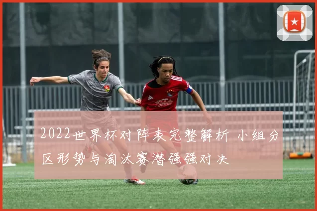 2022世界杯对阵表完整解析 小组分区形势与淘汰赛潜强强对决