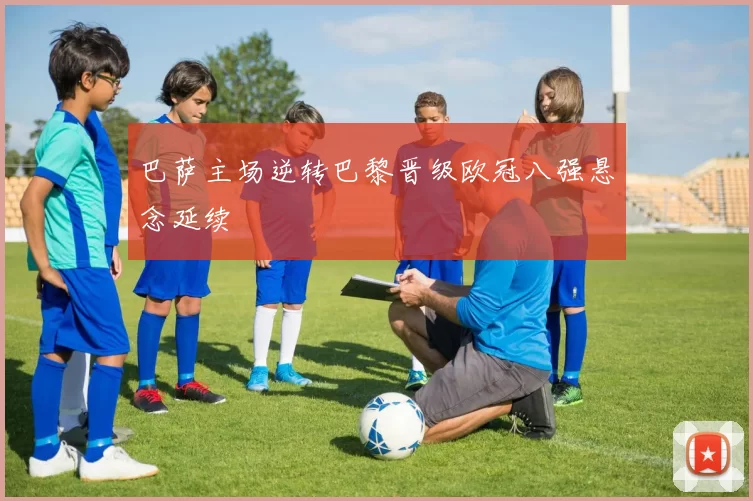 巴萨主场逆转巴黎晋级欧冠八强悬念延续