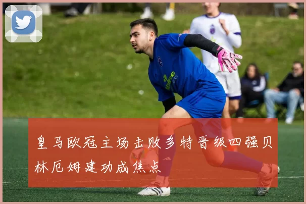 皇马欧冠主场击败多特晋级四强贝林厄姆建功成焦点