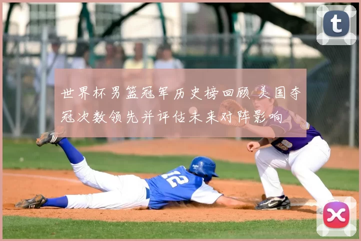 世界杯男篮冠军历史榜回顾 美国夺冠次数领先并评估未来对阵影响