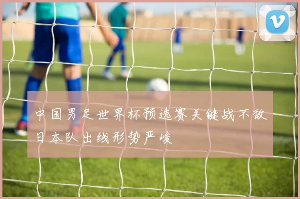 中国男足世界杯预选赛关键战不敌日本队出线形势严峻