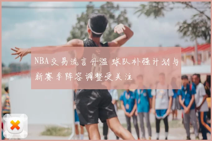 NBA交易流言升温 球队补强计划与新赛季阵容调整受关注