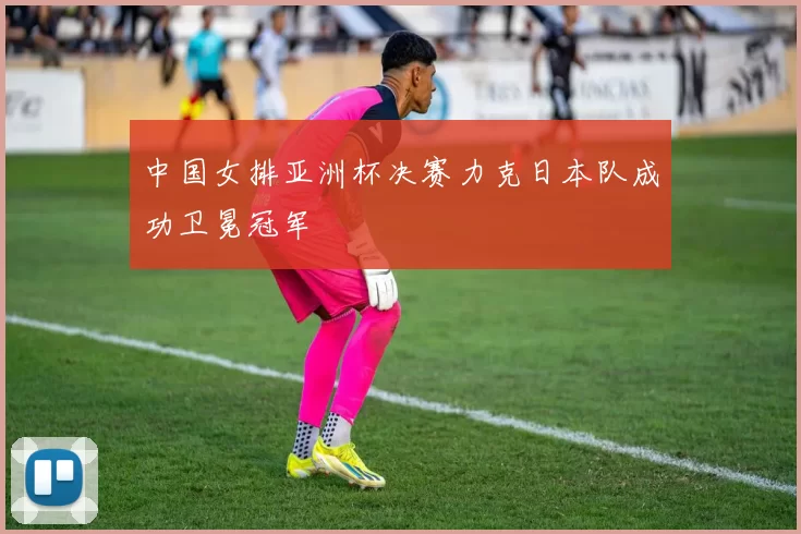 中国女排亚洲杯决赛力克日本队成功卫冕冠军