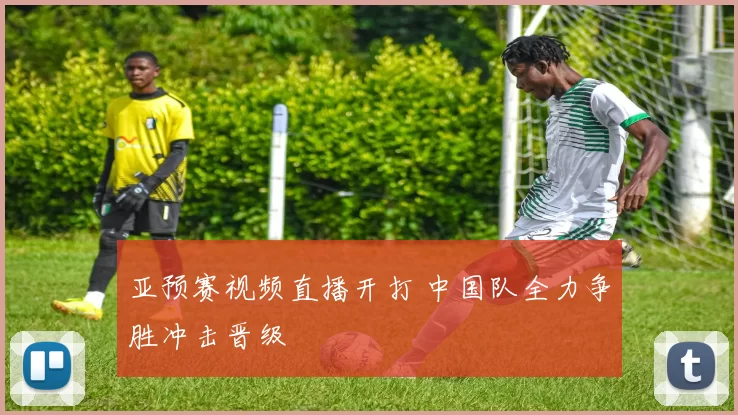 亚预赛视频直播开打 中国队全力争胜冲击晋级