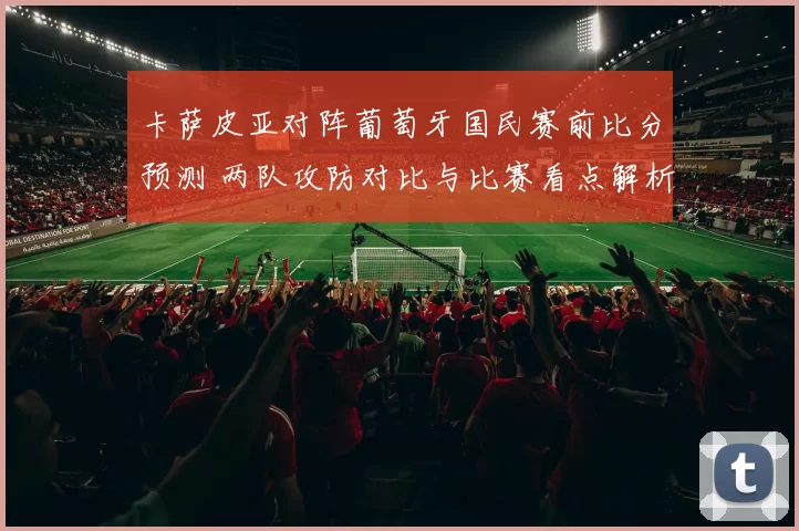 卡萨皮亚对阵葡萄牙国民赛前比分预测 两队攻防对比与比赛看点解析