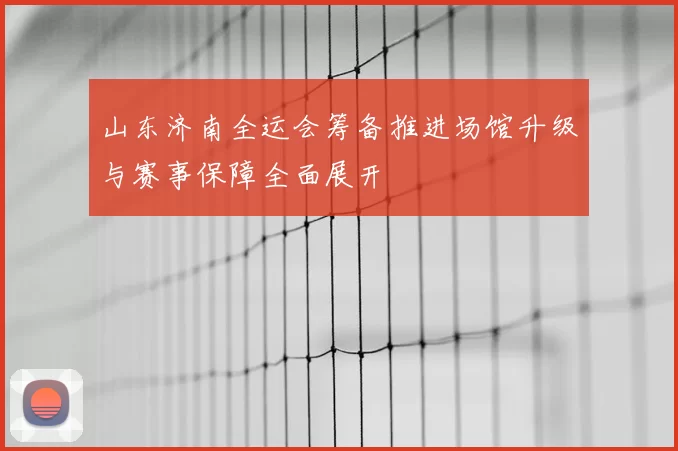 山东济南全运会筹备推进场馆升级与赛事保障全面展开