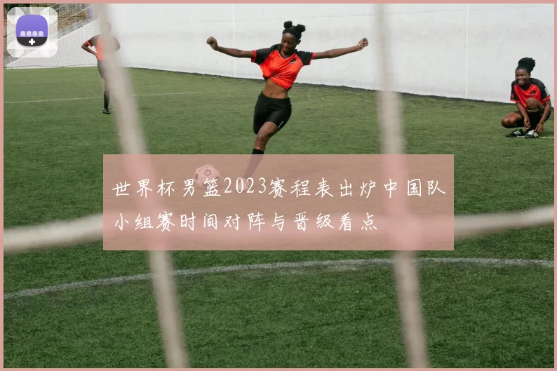 世界杯男篮2023赛程表出炉中国队小组赛时间对阵与晋级看点