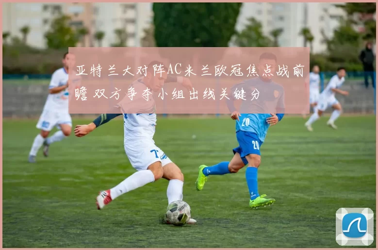亚特兰大对阵AC米兰欧冠焦点战前瞻 双方争夺小组出线关键分