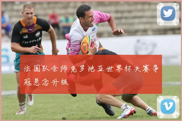 法国队会师克罗地亚世界杯决赛争冠悬念升级